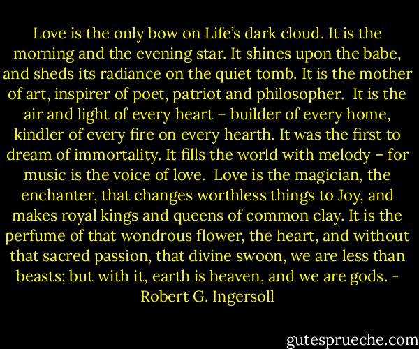 Love is the only bow on Life’s dark cloud. It is the morning and the evening star. It shines upon the babe, and sheds its radiance on the quiet tomb. It is the mother of art, inspirer of poet, patriot and philosopher.<br /><br />It is the air and light of every heart – builder of every home, kindler of every fire on every hearth. It was the first to dream of immortality. It fills the world with melody – for music is the voice of love.<br /><br />Love is the magician, the enchanter, that changes worthless things to Joy, and makes royal kings and queens of common clay. It is the perfume of that wondrous flower, the heart, and without that sacred passion, that divine swoon, we are less than beasts; but with it, earth is heaven, and we are gods. - Robert G. Ingersoll