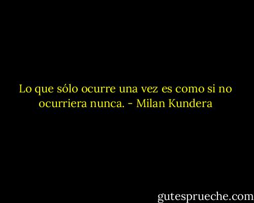 Lo que sólo ocurre una vez es como si no ocurriera nunca. - Milan Kundera