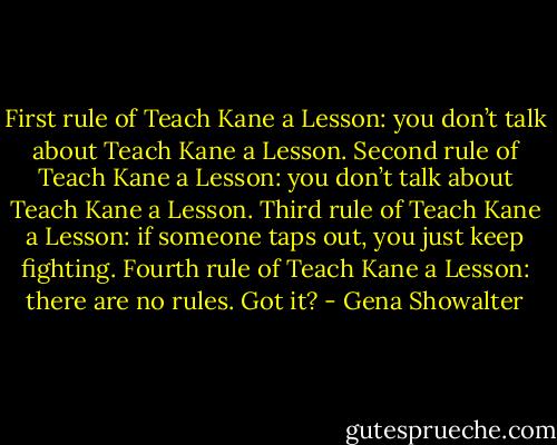 First rule of Teach Kane a Lesson: you don’t talk about Teach Kane a Lesson. Second rule of Teach Kane a Lesson: you don’t talk about Teach Kane a Lesson. Third rule of Teach Kane a Lesson: if someone taps out, you just keep fighting. Fourth rule of Teach Kane a Lesson: there are no rules. Got it? - Gena Showalter