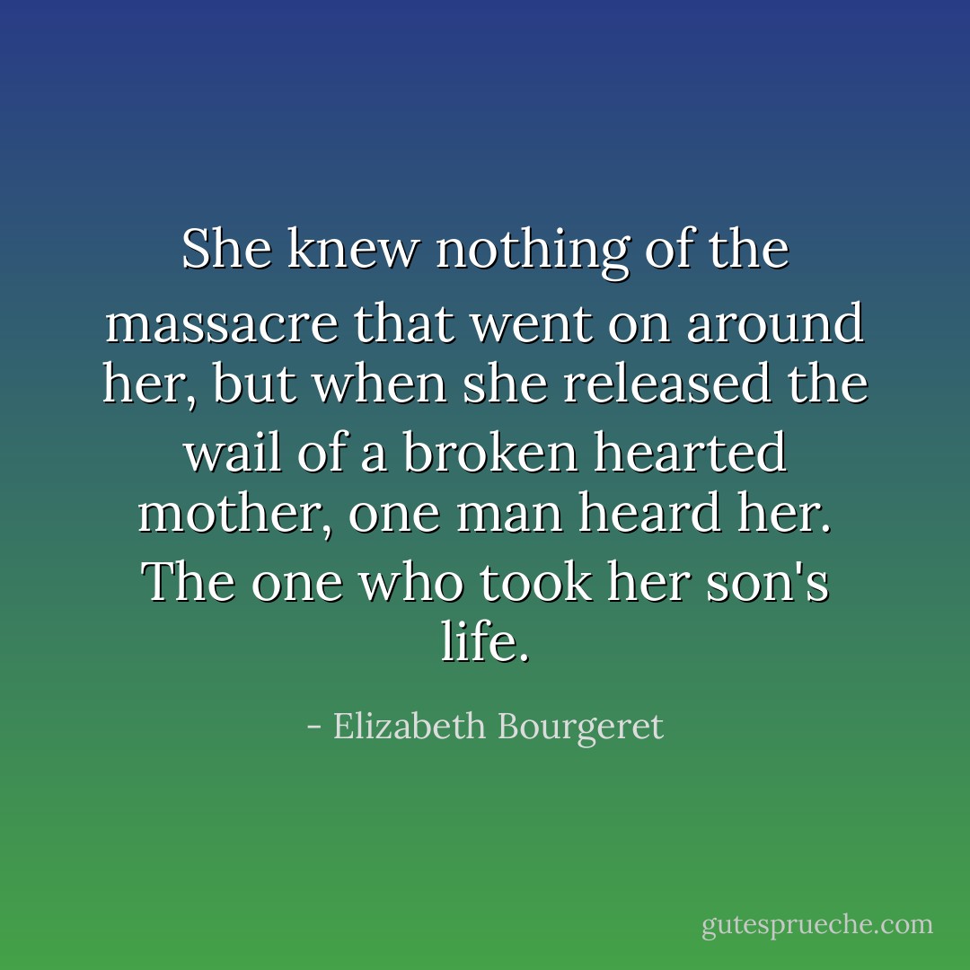 She knew nothing of the massacre that went on around her, but when she released the wail of a broken hearted mother, one man heard her. The one who took her son's life. - Elizabeth Bourgeret