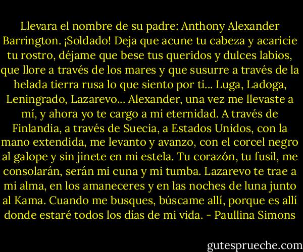 Llevara el nombre de su padre: Anthony Alexander Barrington. ¡Soldado! Deja que acune tu cabeza y acaricie tu rostro, déjame que bese tus queridos y dulces labios, que llore a través de los mares y que susurre a través de la helada tierra rusa lo que siento por ti... Luga, Ladoga, Leningrado, Lazarevo... Alexander, una vez me llevaste a mí, y ahora yo te cargo a mi eternidad.<br />A través de Finlandia, a través de Suecia, a Estados Unidos, con la mano extendida, me levanto y avanzo, con el corcel negro al galope y sin jinete en mi estela. Tu corazón, tu fusil, me consolarán, serán mi cuna y mi tumba.<br />Lazarevo te trae a mi alma, en los amaneceres y en las noches de luna junto al Kama. Cuando me busques, búscame allí, porque es allí donde estaré todos los días de mi vida. - Paullina Simons