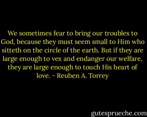 We sometimes fear to bring our troubles to God, because they must seem small to Him who sitteth on the circle of the earth. But if they are large enough to vex and endanger our welfare, they are large enough to touch His heart of love. - Reuben A. Torrey
