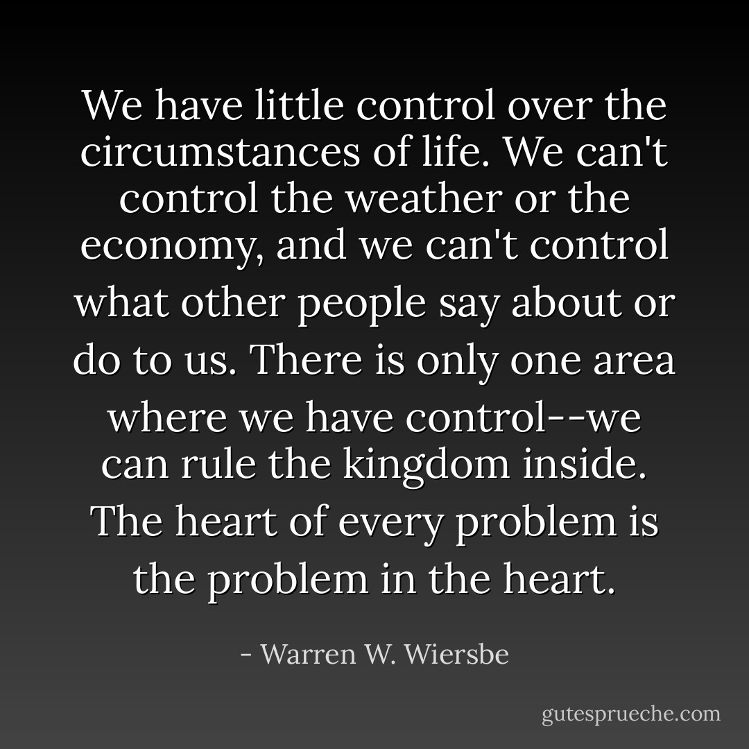 We have little control over the circumstances of life. We can't control the weather or the economy, and we can't control what other people say about or do to us. There is only one area where we have control--we can rule the kingdom inside. The heart of every problem is the problem in the heart. - Warren W. Wiersbe