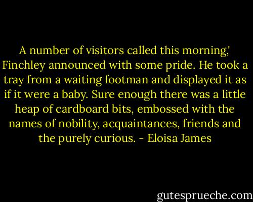 A number of visitors called this morning,' Finchley announced with some pride. He took a tray from a waiting footman and displayed it as if it were a baby. Sure enough there was a little heap of cardboard bits, embossed with the names of nobility, acquaintances, friends and the purely curious. - Eloisa James
