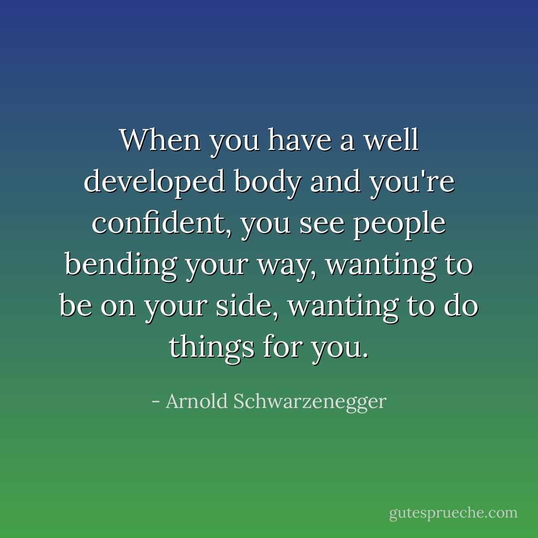 When you have a well developed body and you're confident, you see people bending your way, wanting to be on your side, wanting to do things for you. - Arnold Schwarzenegger