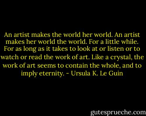 An artist makes the world her world. An artist makes her world the world. For a little while. For as long as it takes to look at or listen or to watch or read the work of art. Like a crystal, the work of art seems to contain the whole, and to imply eternity. - Ursula K. Le Guin