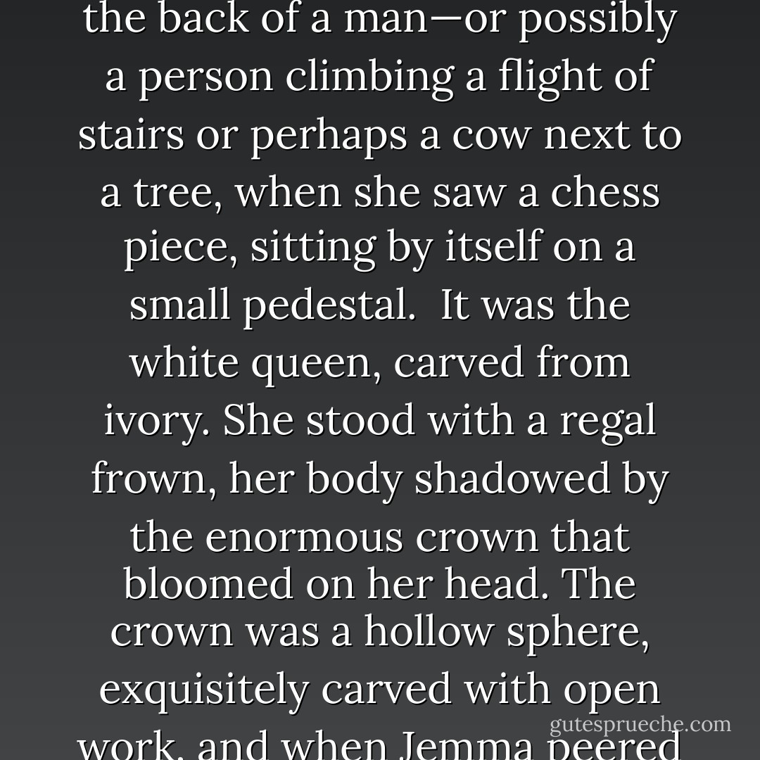 She found a small picture made entirely of feathers and was trying to decide whether it depicted a monkey climbing up the back of a man—or possibly a person climbing a flight of stairs or perhaps a cow next to a tree, when she saw a chess piece, sitting by itself on a small pedestal.<br /><br />It was the white queen, carved from ivory. She stood with a regal frown, her body shadowed by the enormous crown that bloomed on her head. The crown was a hollow sphere, exquisitely carved with open work, and when Jemma peered inside she saw inside another sphere, also open, and inside that, yet another. - Eloisa James