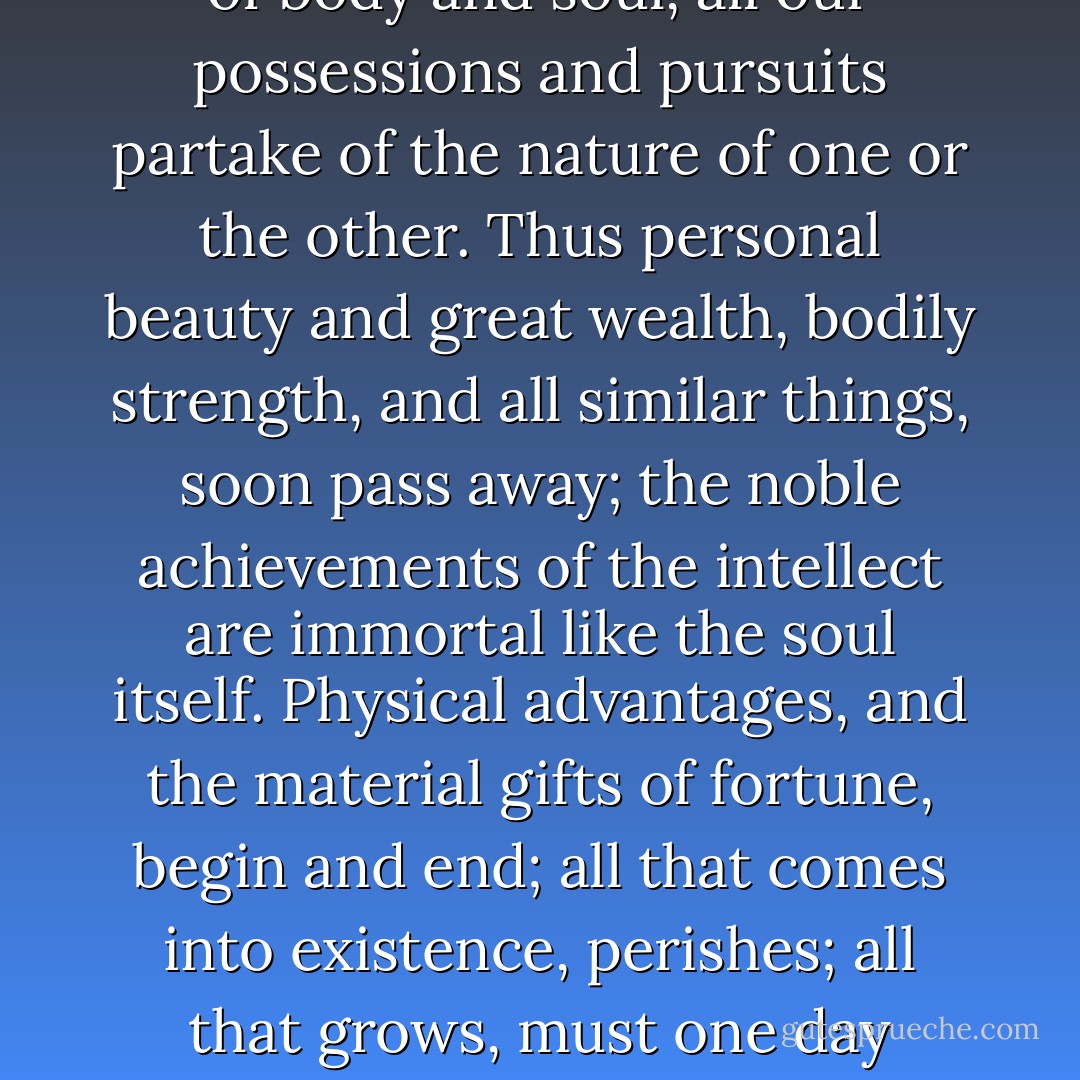 Men have no right to complain that they are naturally feeble and short-lived, or that it is chance and not merit that decides their destiny. . . . What guides and controls human life is man's soul. . . . If men pursued good things with the same ardour with which they seek what is unedifying and unprofitable--often, indeed, actually dangerous and pernicious--they would control events instead of being controlled by them, and would rise to such heights of greatness and glory that their mortality would put on immortality.<br /><br />As man consists of body and soul, all our possessions and pursuits partake of the nature of one or the other. Thus personal beauty and great wealth, bodily strength, and all similar things, soon pass away; the noble achievements of the intellect are immortal like the soul itself. Physical advantages, and the material gifts of fortune, begin and end; all that comes into existence, perishes; all that grows, must one day decay. But the soul, incorruptible and eternal, is the ruler of mankind; it guides and controls everything, subject itself to no control. Wherefore we can but marvel the more at the unnatural conduct of those who abandon themselves to bodily pleasures and pass their time in riotous living and idleness, neglecting their intelligence--the best and noblest element in man's nature--and letting it become dull through lack of effort; and that, too, when the mind is capable of so many different accomplishments that can win the highest distinction. - Sallust