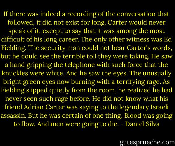 If there was indeed a recording of the conversation that followed, it did not exist for long. Carter would never speak of it, except to say that it was among the most difficult of his long career. The only other witness was Ed Fielding. The security man could not hear Carter's words, but he could see the terrible toll they were taking. He saw a hand gripping the telephone with such force that the knuckles were white. And he saw the eyes. The unusually bright green eyes now burning with a terrifying rage. As Fielding slipped quietly from the room, he realized he had never seen such rage before. He did not know what his friend Adrian Carter was saying to the legendary Israeli assassin. But he was certain of one thing. Blood was going to flow. And men were going to die. - Daniel Silva