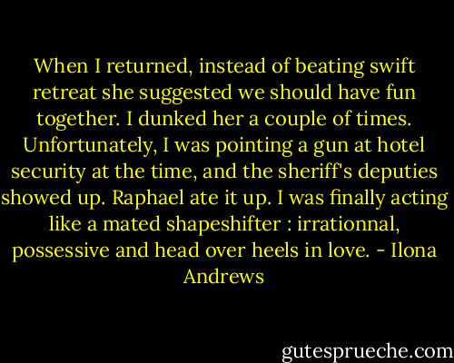 When I returned, instead of beating swift retreat she suggested we should have fun together. I dunked her a couple of times. Unfortunately, I was pointing a gun at hotel security at the time, and the sheriff's deputies showed up. Raphael ate it up. I was finally acting like a mated shapeshifter : irrationnal, possessive and head over heels in love. - Ilona Andrews