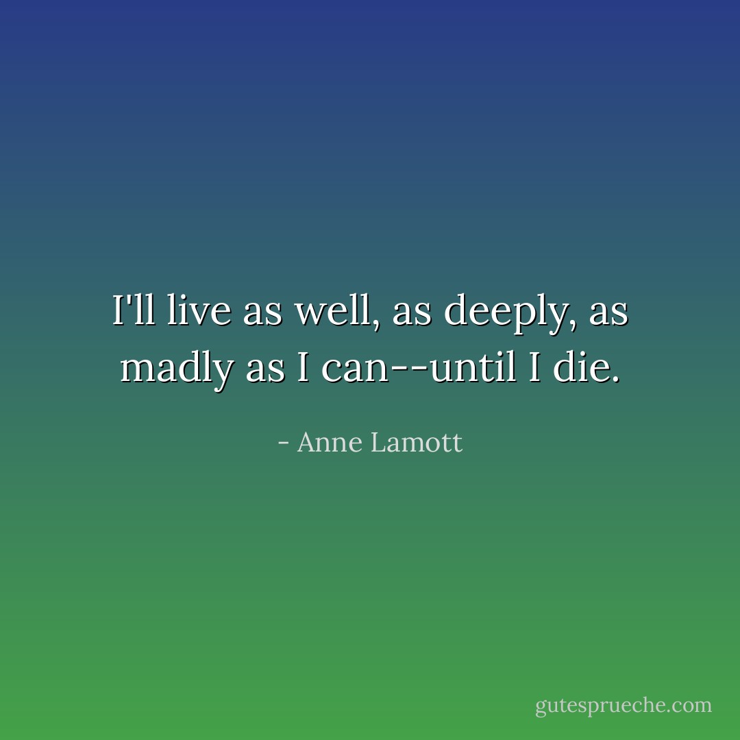 I'll live as well, as deeply, as madly as I can--until I die. - Anne Lamott
