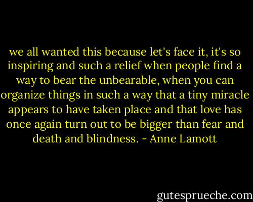 we all wanted this because let's face it, it's so inspiring and such a relief when people find a way to bear the unbearable, when you can organize things in such a way that a tiny miracle appears to have taken place and that love has once again turn out to be bigger than fear and death and blindness. - Anne Lamott
