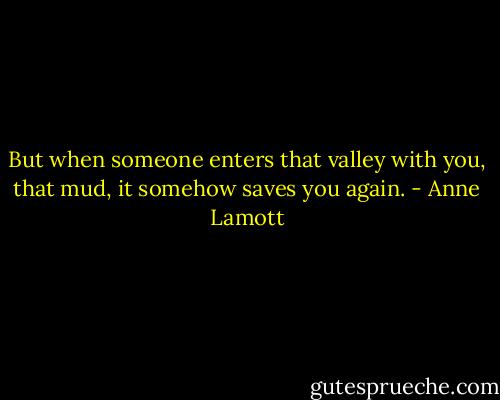 But when someone enters that valley with you, that mud, it somehow saves you again. - Anne Lamott
