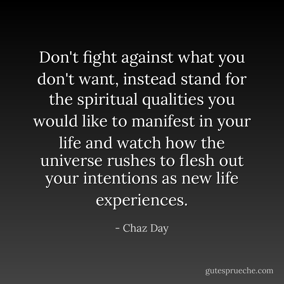 Don't fight against what you don't want, instead stand for the spiritual qualities you would like to manifest in your life and watch how the universe rushes to flesh out your intentions as new life experiences. - Chaz Day