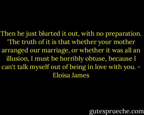 Then he just blurted it out, with no preparation. 'The truth of it is that whether your mother arranged our marriage, or whether it was all an illusion, I must be horribly obtuse, because I can't talk myself out of being in love with you. - Eloisa James