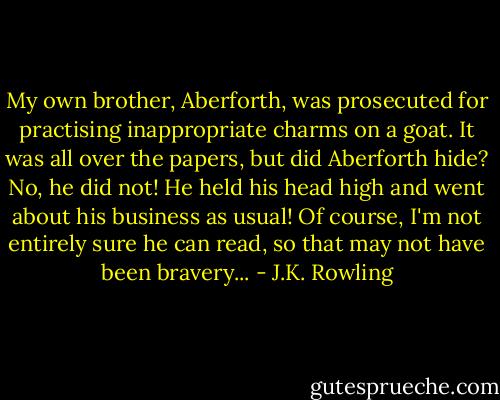 My own brother, Aberforth, was prosecuted for practising inappropriate charms on a goat. It was all over the papers, but did Aberforth hide? No, he did not! He held his head high and went about his business as usual! Of course, I'm not entirely sure he can read, so that may not have been bravery... - J.K. Rowling