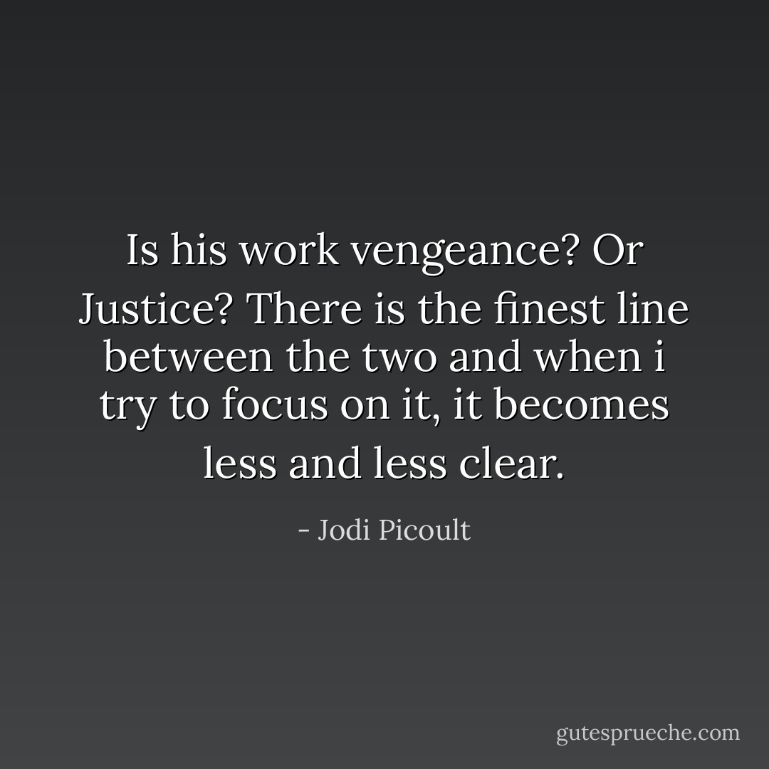Is his work vengeance? Or Justice? There is the finest line between the two and when i try to focus on it, it becomes less and less clear. - Jodi Picoult