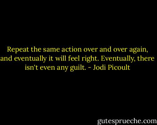 Repeat the same action over and over again, and eventually it will feel right. Eventually, there isn't even any guilt. - Jodi Picoult