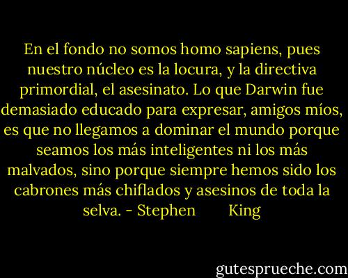 En el fondo no somos homo sapiens, pues nuestro núcleo es la locura, y la directiva primordial, el asesinato. Lo que Darwin fue demasiado educado para expresar, amigos míos, es que no llegamos a dominar el mundo porque seamos los más inteligentes ni los más malvados, sino porque siempre hemos sido los cabrones más chiflados y asesinos de toda la selva. - Stephen        King