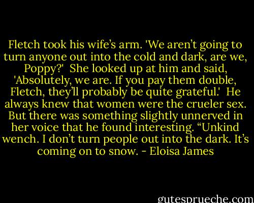 Fletch took his wife’s arm. 'We aren’t going to turn anyone out into the cold and dark, are we, Poppy?'<br /><br />She looked up at him and said, 'Absolutely, we are. If you pay them double, Fletch, they’ll probably be quite grateful.'<br /><br />He always knew that women were the crueler sex. But there was something slightly unnerved in her voice that he found interesting. “Unkind wench. I don’t turn people out into the dark. It’s coming on to snow. - Eloisa James