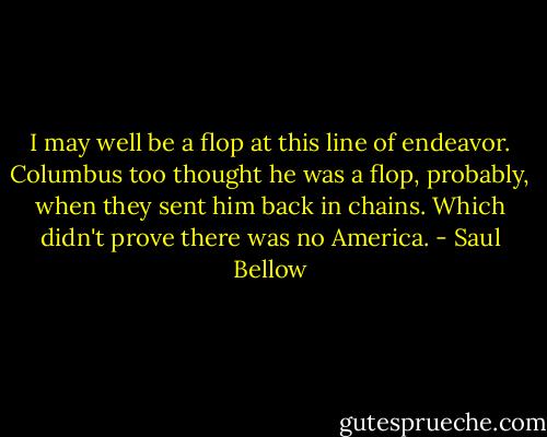 I may well be a flop at this line of endeavor. Columbus too thought he was a flop, probably, when they sent him back in chains. Which didn't prove there was no America. - Saul Bellow