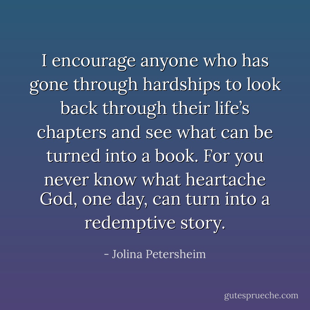 I encourage anyone who has gone through hardships to look back through their life’s chapters and see what can be turned into a book. For you never know what heartache God, one day, can turn into a redemptive story. - Jolina Petersheim