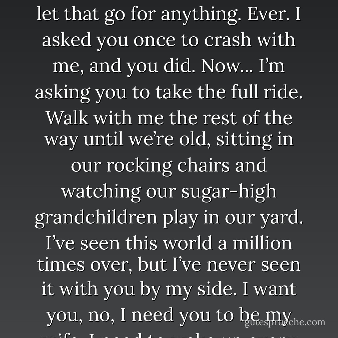 I believe in forever, and that’s what you and I are. We define eternity. This may sound cheesy, but you make me go there. You give me butterflies, Emily Cooper. I’ve never had that before, and I don’t want to let that go for anything. Ever. I asked you once to crash with me, and you did. Now... I’m asking you to take the full ride. Walk with me the rest of the way until we’re old, sitting in our rocking chairs and watching our sugar-high grandchildren play in our yard. I’ve seen this world a million times over, but I’ve never seen it with you by my side. I want you, no, I need you to be my wife. I need to wake up every morning knowing you’re Mrs. Emily Michelle Blake.” He paused, and Emily could see his eyes misting over. “Please. Take this last step with me. - Gail McHugh