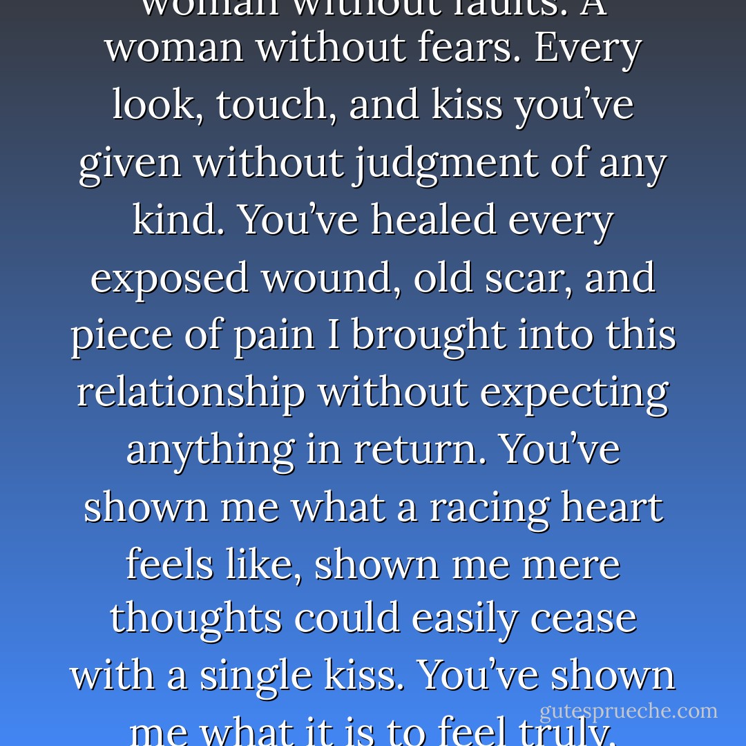 I don’t even know how to thank you, Gavin. You’ve accepted me with every fragile weakness I have, loving me no less than a woman without faults. A woman without fears. Every look, touch, and kiss you’ve given without judgment of any kind. You’ve healed every exposed wound, old scar, and piece of pain I brought into this relationship without expecting anything in return. You’ve shown me what a racing heart feels like, shown me mere thoughts could easily cease with a single kiss. You’ve shown me what it is to feel truly, wholeheartedly, until the end of time loved. How do I thank you for all of this? - Gail McHugh