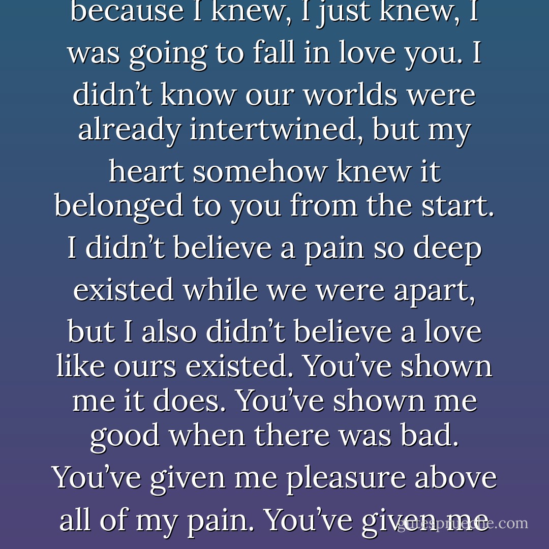 You scared me the moment I saw you, and I think it’s because I knew, I just knew, I was going to fall in love you. I didn’t know our worlds were already intertwined, but my heart somehow knew it belonged to you from the start. I didn’t believe a pain so deep existed while we were apart, but I also didn’t believe a love like ours existed. You’ve shown me it does. You’ve shown me good when there was bad. You’ve given me pleasure above all of my pain. You’ve given me life when I thought I was dead. - Gail McHugh