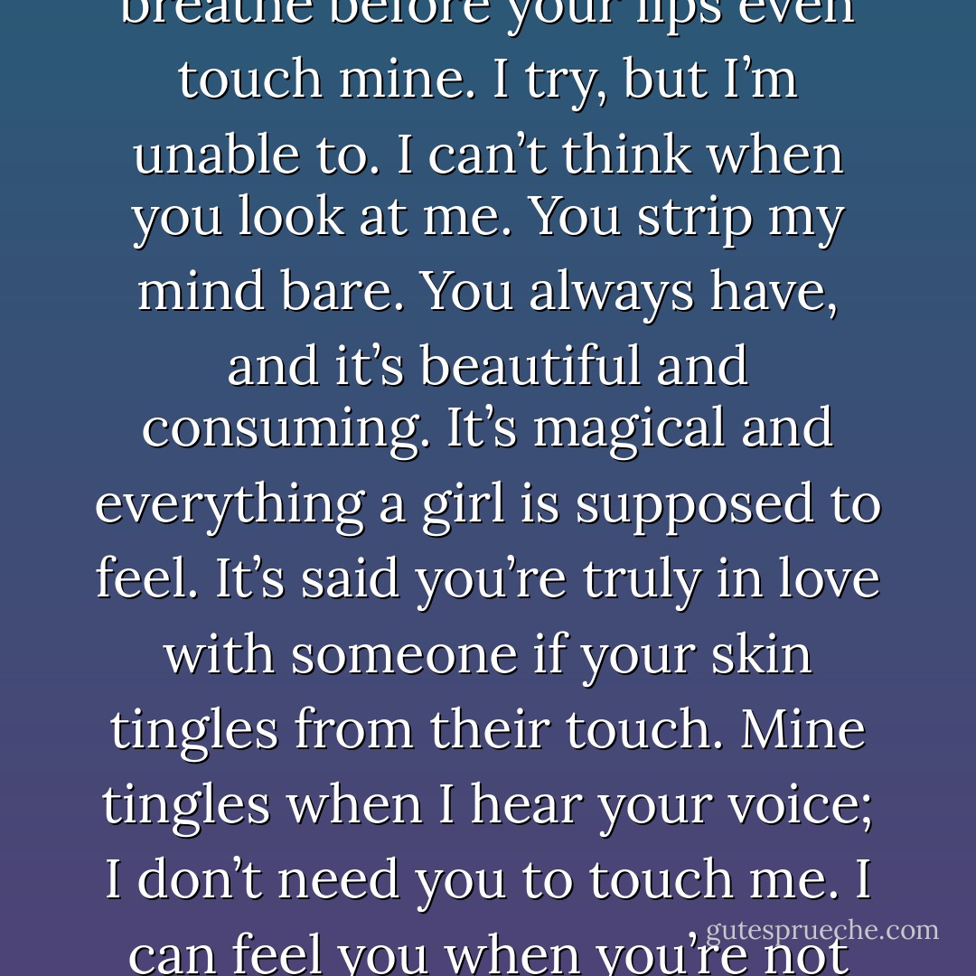 I’m saying this because it’s said breaths are stolen during a passionate kiss. That’s not true, Gavin, because I literally can’t breathe before your lips even touch mine. I try, but I’m unable to. I can’t think when you look at me. You strip my mind bare. You always have, and it’s beautiful and consuming. It’s magical and everything a girl is supposed to feel. It’s said you’re truly in love with someone if your skin tingles from their touch. Mine tingles when I hear your voice; I don’t need you to touch me. I can feel you when you’re not near me. I feel you in my dreams. I felt you when you were a thousand miles away. - Gail McHugh