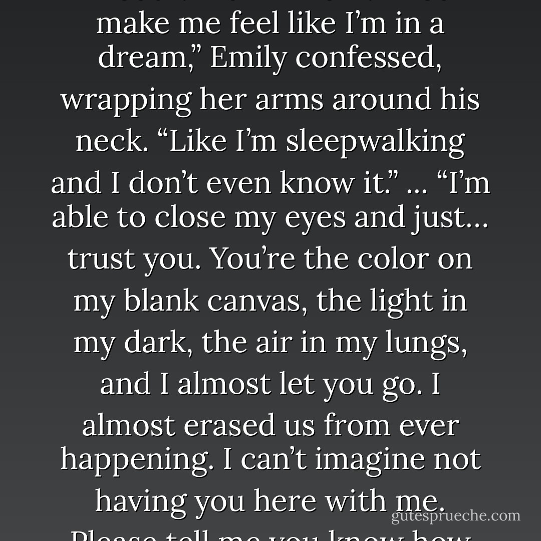My God, are you even real?” she whispered. Holding her gaze, a sad smile lifted his mouth. “I think I am.” “You make me feel like I’m in a dream,” Emily confessed, wrapping her arms around his neck. “Like I’m sleepwalking and I don’t even know it.” ... “I’m able to close my eyes and just… trust you. You’re the color on my blank canvas, the light in my dark, the air in my lungs, and I almost let you go. I almost erased us from ever happening. I can’t imagine not having you here with me. Please tell me you know how much I love you, Gavin. I need to hear it right now. Please. - Gail McHugh