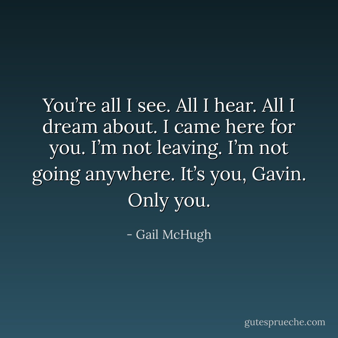 You’re all I see. All I hear. All I dream about. I came here for you. I’m not leaving. I’m not going anywhere. It’s you, Gavin. Only you. - Gail McHugh