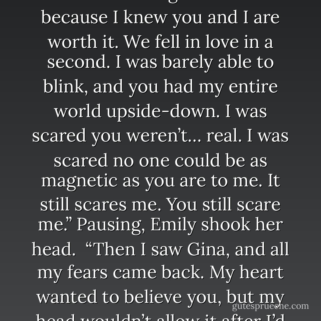 Yeah. I guess we were both willing to do that, Gavin. I was ready to take that plunge and never look back. Never. I was ready to risk everything for you, to push away the overwhelming fear I had because I knew you and I are worth it. We fell in love in a second. I was barely able to blink, and you had my entire world upside-down. I was scared you weren’t… real. I was scared no one could be as magnetic as you are to me. It still scares me. You still scare me.” Pausing, Emily shook her head.<br /><br />“Then I saw Gina, and all my fears came back. My heart wanted to believe you, but my head wouldn’t allow it after I’d already taken that risk on us. I’m so sorry, Gavin. I don’t know what else to say other than I love you and need you with everything inside me - Gail McHugh