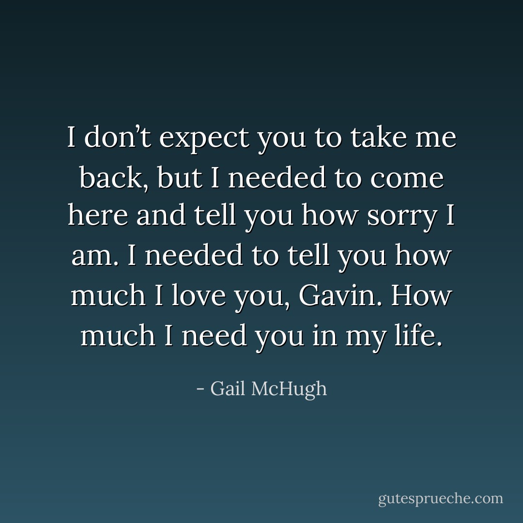 I don’t expect you to take me back, but I needed to come here and tell you how sorry I am. I needed to tell you how much I love you, Gavin. How much I need you in my life. - Gail McHugh