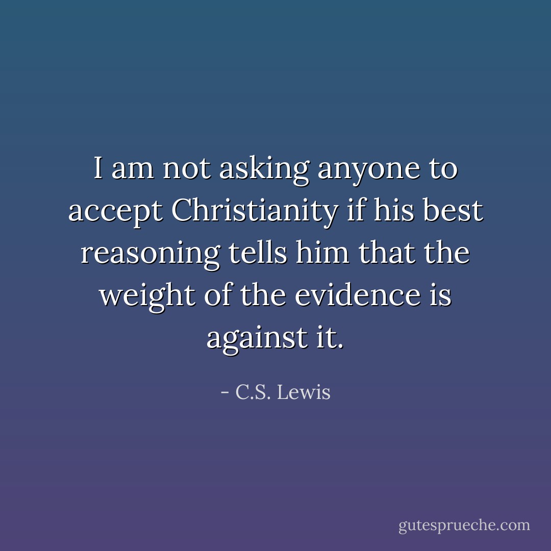I am not asking anyone to accept Christianity if his best reasoning tells him that the weight of the evidence is against it. - C.S. Lewis
