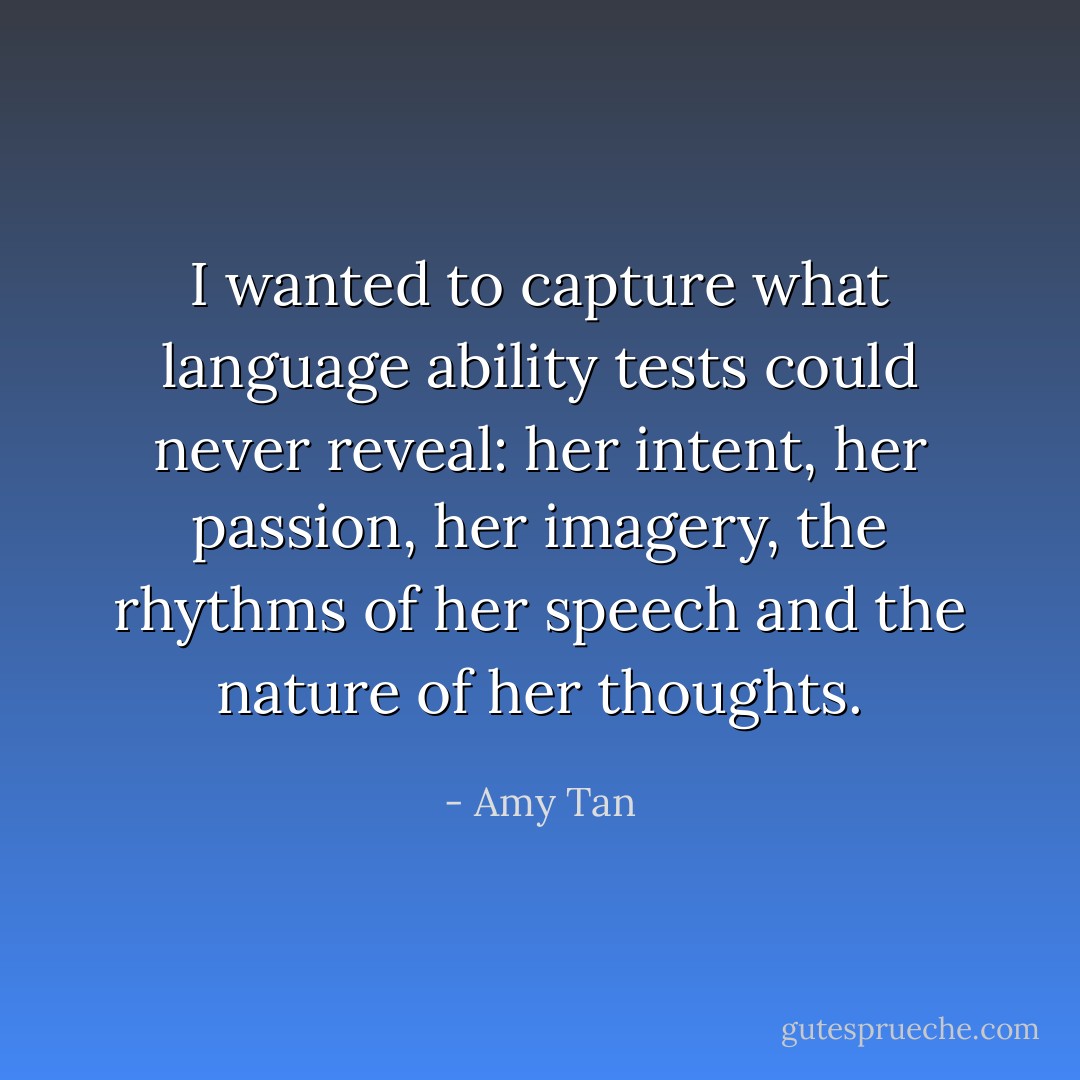 I wanted to capture what language ability tests could never reveal: her intent, her passion, her imagery, the rhythms of her speech and the nature of her thoughts. - Amy Tan