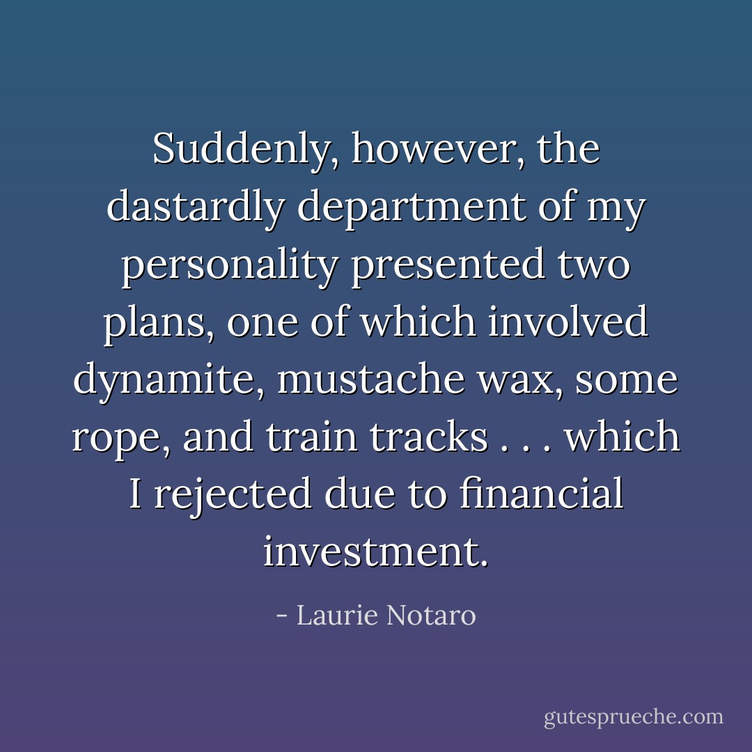 Suddenly, however, the dastardly department of my personality presented two plans, one of which involved dynamite, mustache wax, some rope, and train tracks . . . which I rejected due to financial investment. - Laurie Notaro