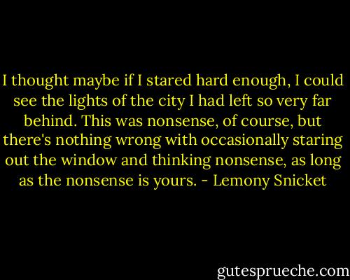 I thought maybe if I stared hard enough, I could see the lights of the city I had left so very far behind. This was nonsense, of course, but there's nothing wrong with occasionally staring out the window and thinking nonsense, as long as the nonsense is yours. - Lemony Snicket