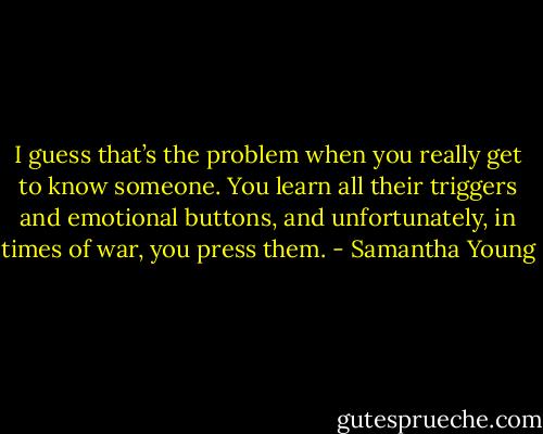 I guess that’s the problem when you really get to know someone. You learn all their triggers and emotional buttons, and unfortunately, in times of war, you press them. - Samantha Young
