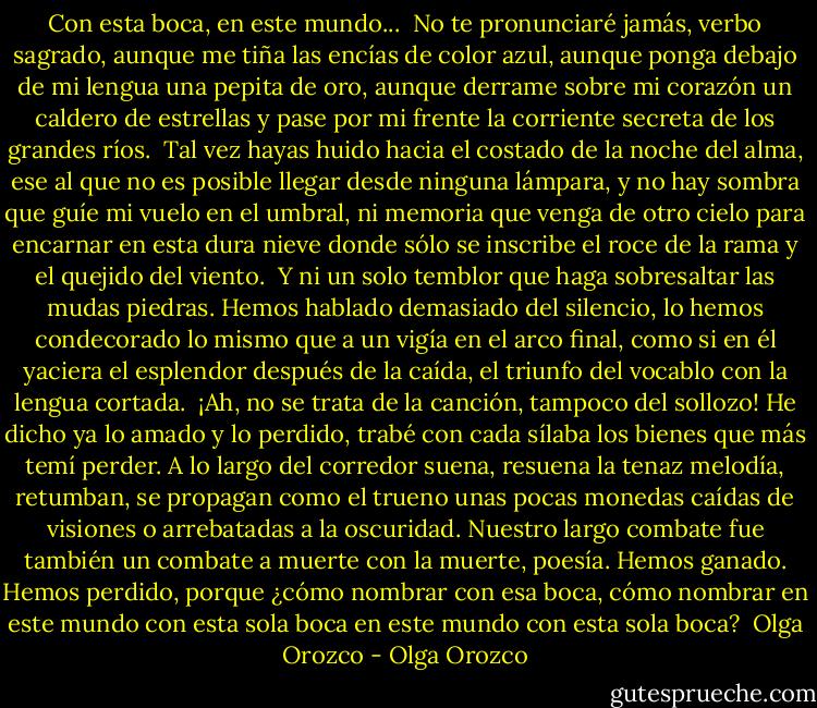 Con esta boca, en este mundo...<br /><br />No te pronunciaré jamás, verbo sagrado,<br />aunque me tiña las encías de color azul,<br />aunque ponga debajo de mi lengua una pepita de oro,<br />aunque derrame sobre mi corazón un caldero de estrellas<br />y pase por mi frente la corriente secreta de los grandes ríos.<br /><br />Tal vez hayas huido hacia el costado de la noche del alma,<br />ese al que no es posible llegar desde ninguna lámpara,<br />y no hay sombra que guíe mi vuelo en el umbral,<br />ni memoria que venga de otro cielo para encarnar en esta dura nieve<br />donde sólo se inscribe el roce de la rama y el quejido del viento.<br /><br />Y ni un solo temblor que haga sobresaltar las mudas piedras.<br />Hemos hablado demasiado del silencio,<br />lo hemos condecorado lo mismo que a un vigía en el arco final,<br />como si en él yaciera el esplendor después de la caída,<br />el triunfo del vocablo con la lengua cortada.<br /><br />¡Ah, no se trata de la canción, tampoco del sollozo!<br />He dicho ya lo amado y lo perdido,<br />trabé con cada sílaba los bienes que más temí perder.<br />A lo largo del corredor suena, resuena la tenaz melodía,<br />retumban, se propagan como el trueno<br />unas pocas monedas caídas de visiones o arrebatadas a la oscuridad.<br />Nuestro largo combate fue también un combate a muerte con la muerte, poesía.<br />Hemos ganado. Hemos perdido, porque ¿cómo nombrar con esa boca, cómo nombrar en este mundo con esta sola boca en este mundo con esta sola boca?<br /><br />Olga Orozco - Olga Orozco