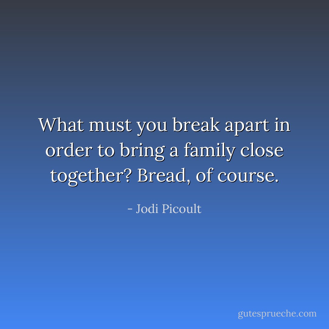 What must you break apart in order to bring a family close together? Bread, of course. - Jodi Picoult