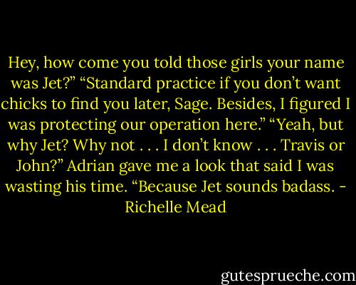 Hey, how come you told those<br />girls your name was Jet?”<br />“Standard practice if you don’t want chicks to find you later, Sage. Besides, I figured I was protecting our operation<br />here.”<br />“Yeah, but why Jet? Why not . . . I<br />don’t know . . . Travis or John?”<br />Adrian gave me a look that said I was<br />wasting his time. “Because Jet sounds<br />badass. - Richelle Mead