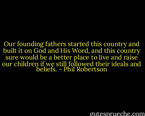 Our founding fathers started this country and built it on God and His Word, and this country sure would be a better place to live and raise our children if we still followed their ideals and beliefs. - Phil Robertson
