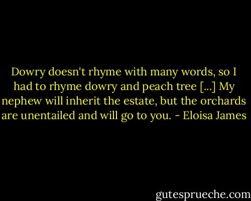 Dowry doesn't rhyme with many words, so I had to rhyme dowry and peach tree [...] My nephew will inherit the estate, but the orchards are unentailed and will go to you. - Eloisa James