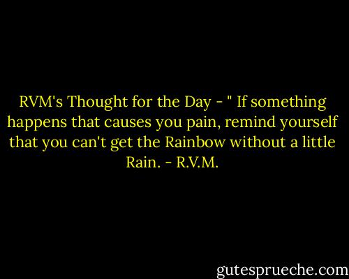 RVM's Thought for the Day - " If something happens that causes you pain, remind yourself that you can't get the Rainbow without a little Rain. - R.V.M.