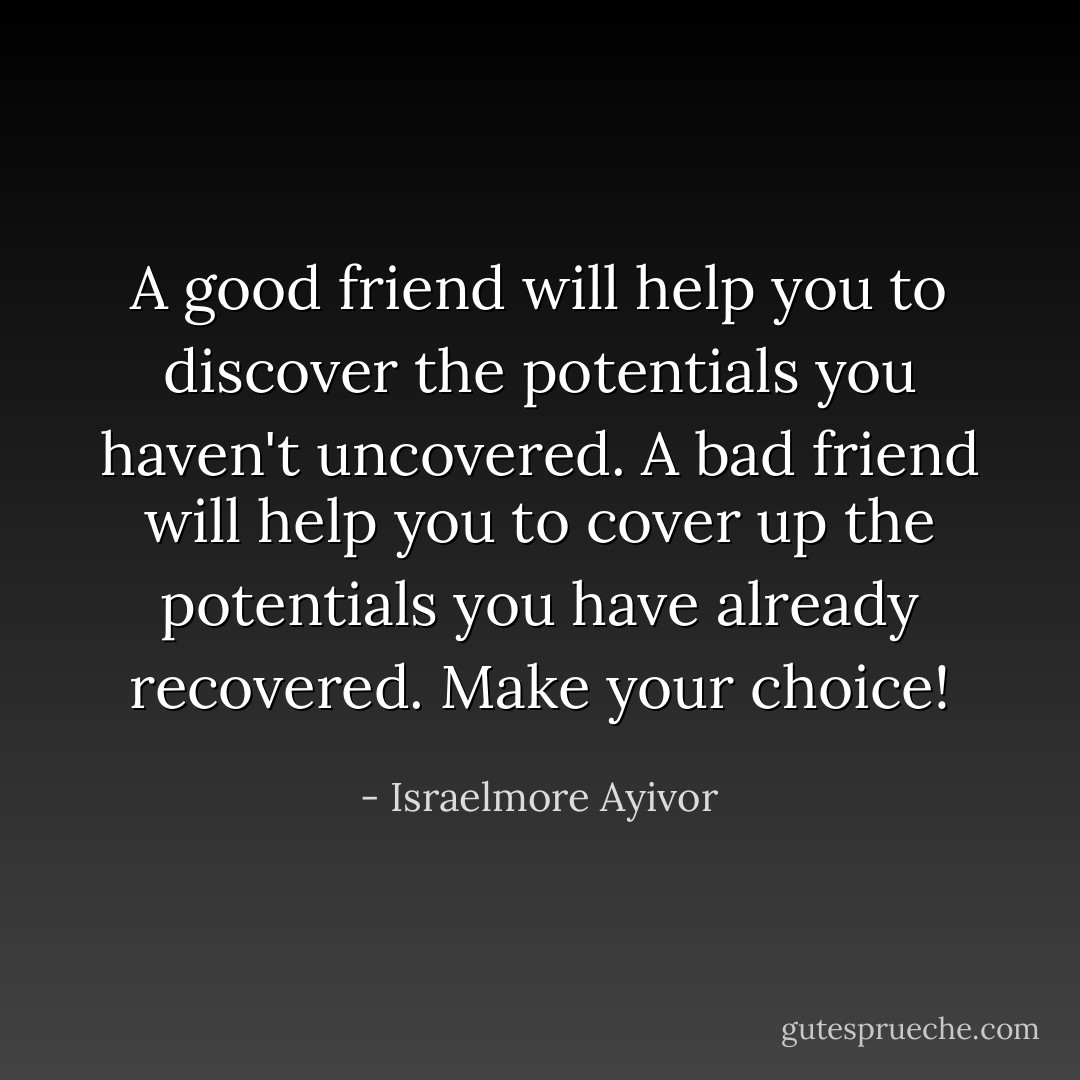 A good friend will help you to discover the potentials you haven't uncovered. A bad friend will help you to cover up the potentials you have already recovered. Make your choice! - Israelmore Ayivor