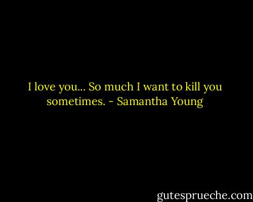 I love you... So much I want to kill you sometimes. - Samantha Young