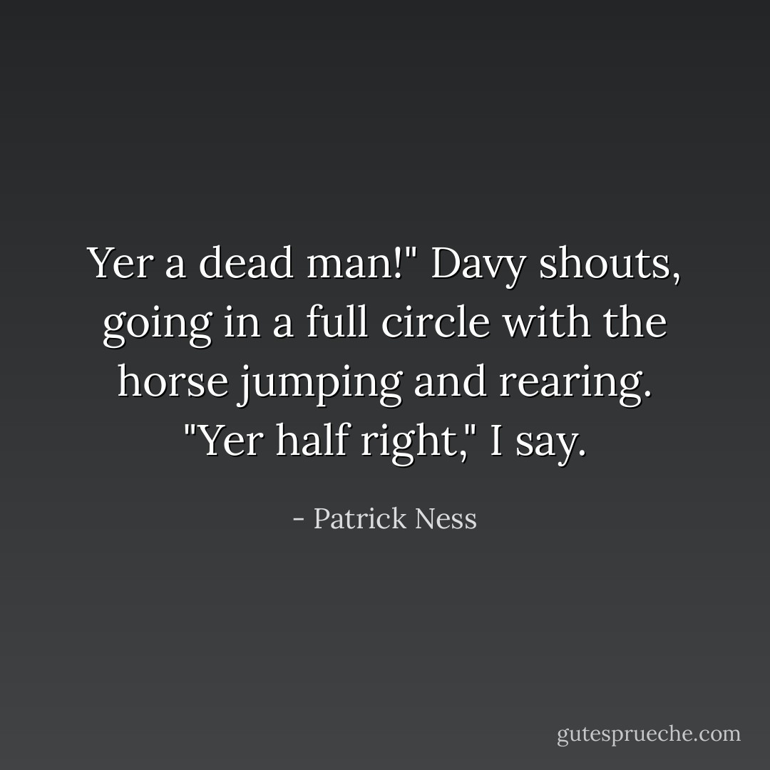 Yer a dead man!" Davy shouts, going in a full circle with the horse jumping and rearing.<br />"Yer half right," I say. - Patrick Ness