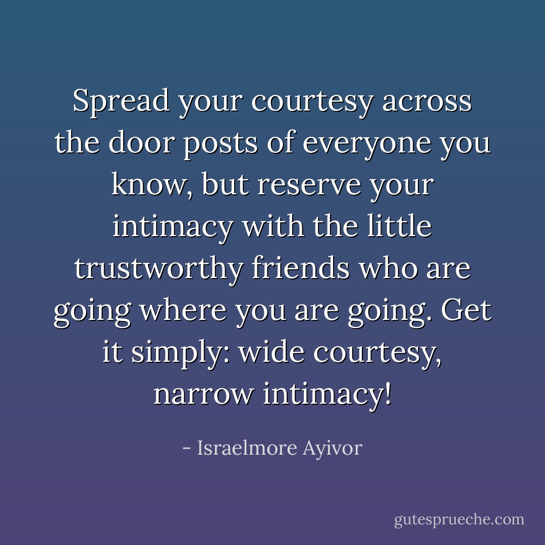 Spread your courtesy across the door posts of everyone you know, but reserve your intimacy with the little trustworthy friends who are going where you are going. Get it simply: wide courtesy, narrow intimacy! - Israelmore Ayivor