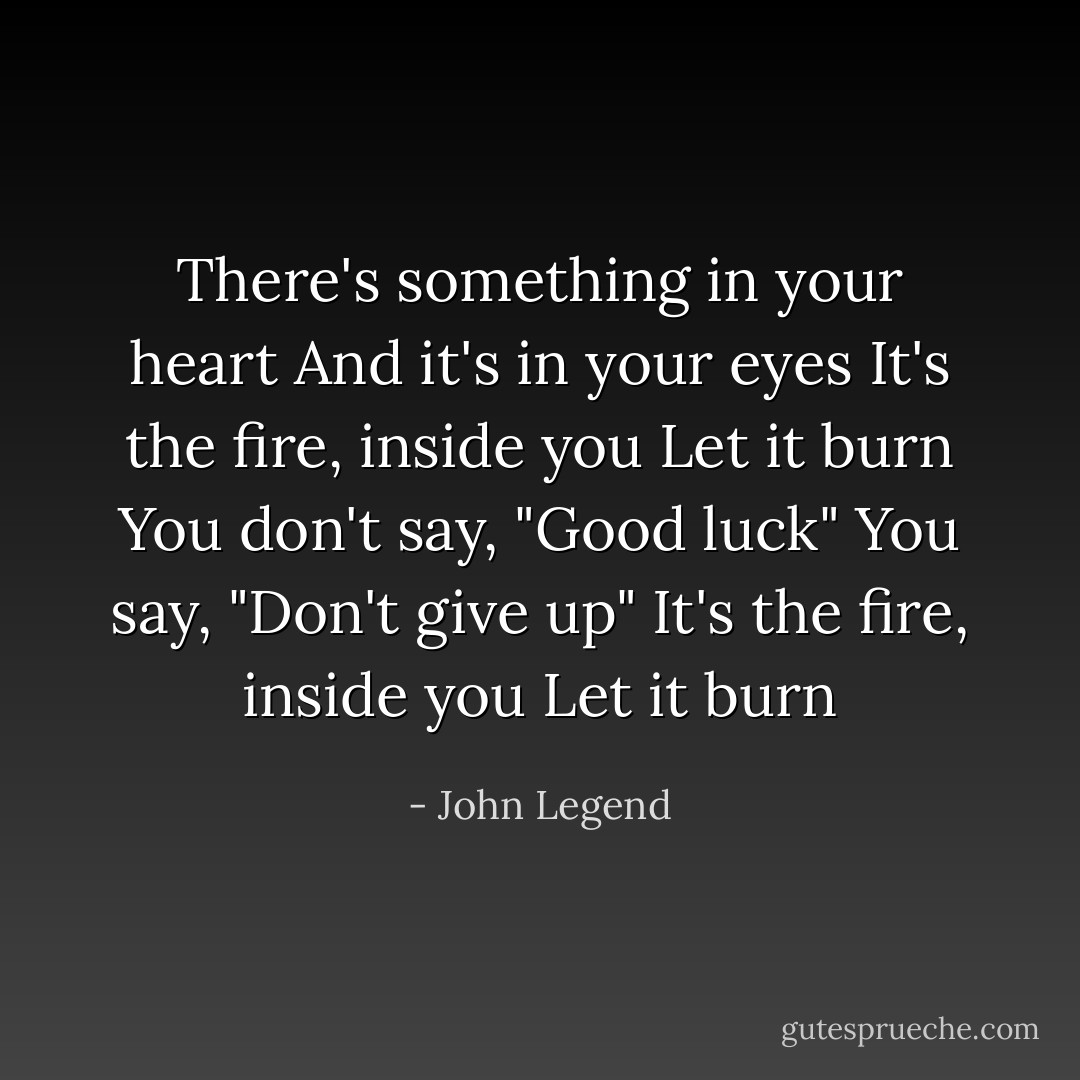 There's something in your heart<br />And it's in your eyes<br />It's the fire, inside you<br />Let it burn<br />You don't say, "Good luck"<br />You say, "Don't give up"<br />It's the fire, inside you<br />Let it burn - John Legend